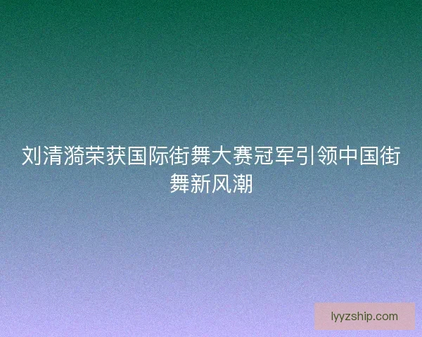 刘清漪荣获国际街舞大赛冠军引领中国街舞新风潮