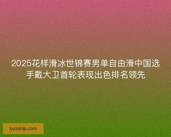 2025花样滑冰世锦赛男单自由滑中国选手戴大卫首轮表现出色排名领先