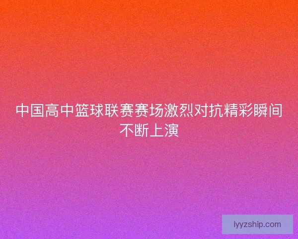 中国高中篮球联赛赛场激烈对抗精彩瞬间不断上演