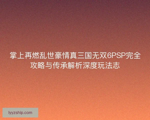 掌上再燃乱世豪情真三国无双6PSP完全攻略与传承解析深度玩法志