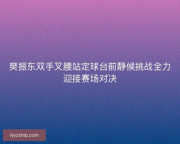 樊振东双手叉腰站定球台前静候挑战全力迎接赛场对决