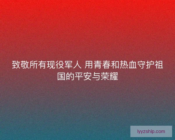 致敬所有现役军人 用青春和热血守护祖国的平安与荣耀