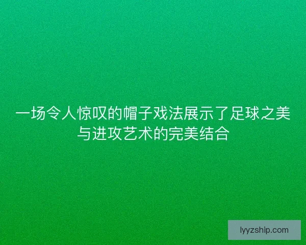 一场令人惊叹的帽子戏法展示了足球之美与进攻艺术的完美结合