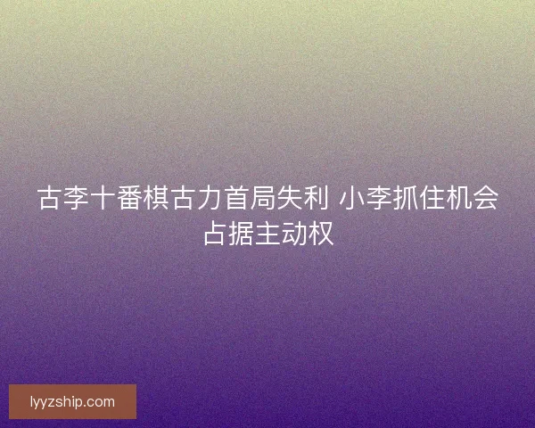 古李十番棋古力首局失利 小李抓住机会占据主动权
