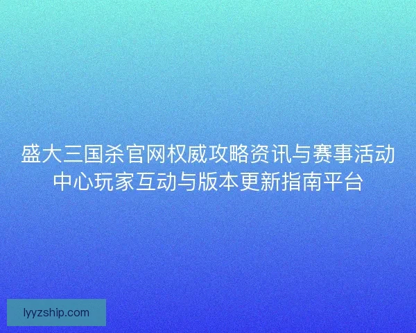 盛大三国杀官网权威攻略资讯与赛事活动中心玩家互动与版本更新指南平台