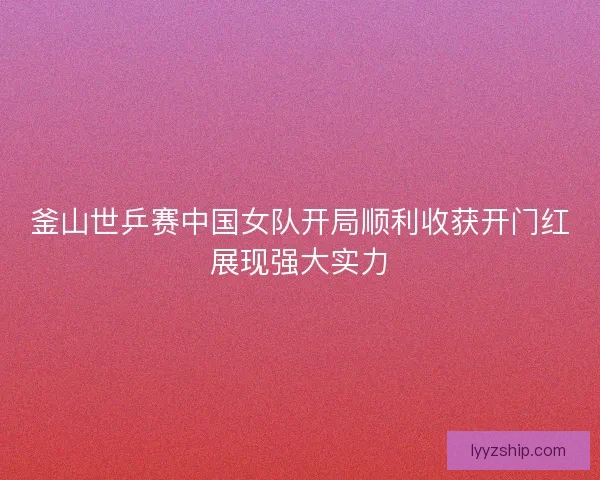 釜山世乒赛中国女队开局顺利收获开门红展现强大实力