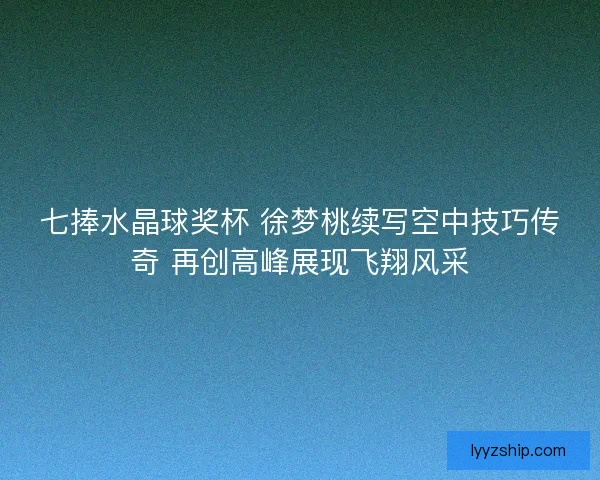 七捧水晶球奖杯 徐梦桃续写空中技巧传奇 再创高峰展现飞翔风采