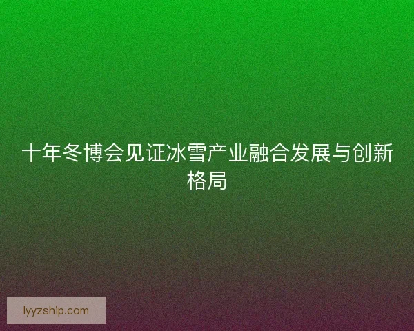十年冬博会见证冰雪产业融合发展与创新格局