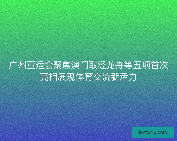 广州亚运会聚焦澳门取经龙舟等五项首次亮相展现体育交流新活力
