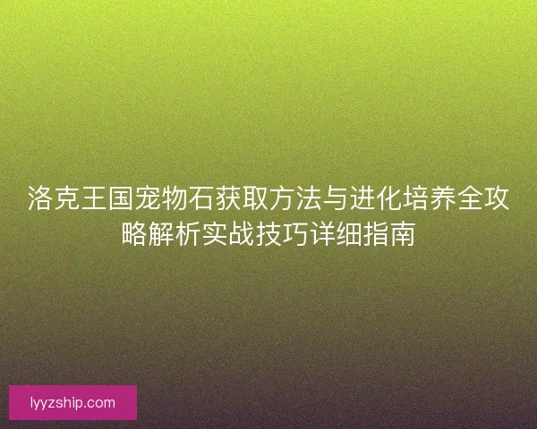洛克王国宠物石获取方法与进化培养全攻略解析实战技巧详细指南
