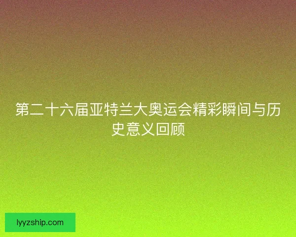 第二十六届亚特兰大奥运会精彩瞬间与历史意义回顾
