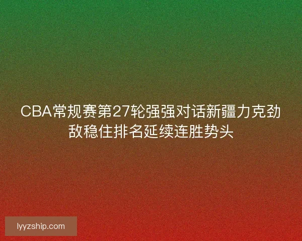 CBA常规赛第27轮强强对话新疆力克劲敌稳住排名延续连胜势头