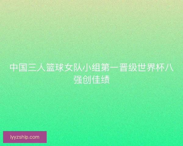 中国三人篮球女队小组第一晋级世界杯八强创佳绩