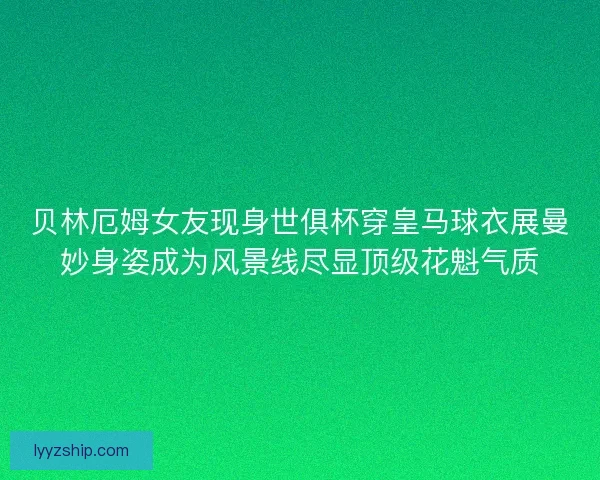 贝林厄姆女友现身世俱杯穿皇马球衣展曼妙身姿成为风景线尽显顶级花魁气质