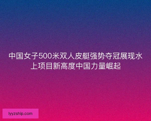 中国女子500米双人皮艇强势夺冠展现水上项目新高度中国力量崛起