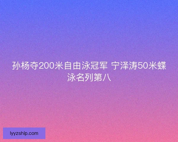 孙杨夺200米自由泳冠军 宁泽涛50米蝶泳名列第八