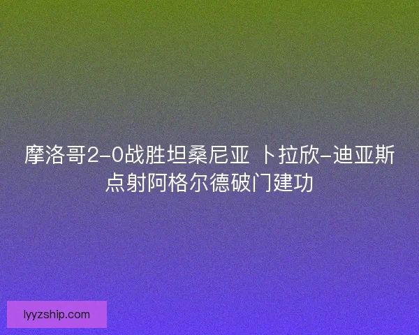 摩洛哥2-0战胜坦桑尼亚 卜拉欣-迪亚斯点射阿格尔德破门建功