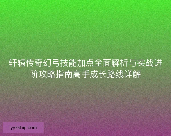 轩辕传奇幻弓技能加点全面解析与实战进阶攻略指南高手成长路线详解