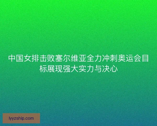 中国女排击败塞尔维亚全力冲刺奥运会目标展现强大实力与决心