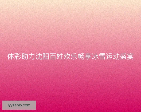 体彩助力沈阳百姓欢乐畅享冰雪运动盛宴