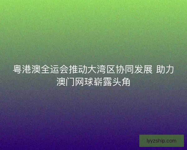 粤港澳全运会推动大湾区协同发展 助力澳门网球崭露头角