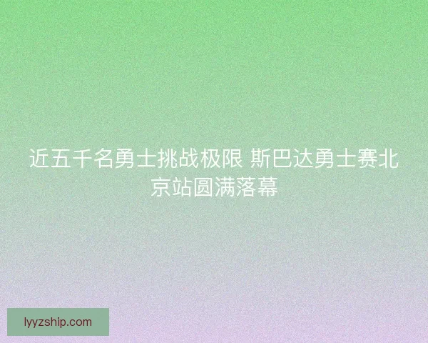 近五千名勇士挑战极限 斯巴达勇士赛北京站圆满落幕