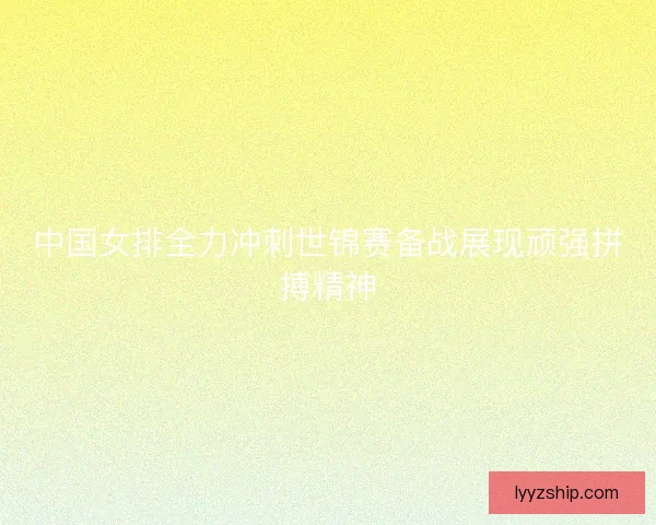 中国女排全力冲刺世锦赛备战展现顽强拼搏精神