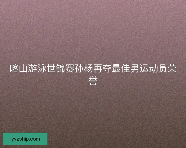 喀山游泳世锦赛孙杨再夺最佳男运动员荣誉