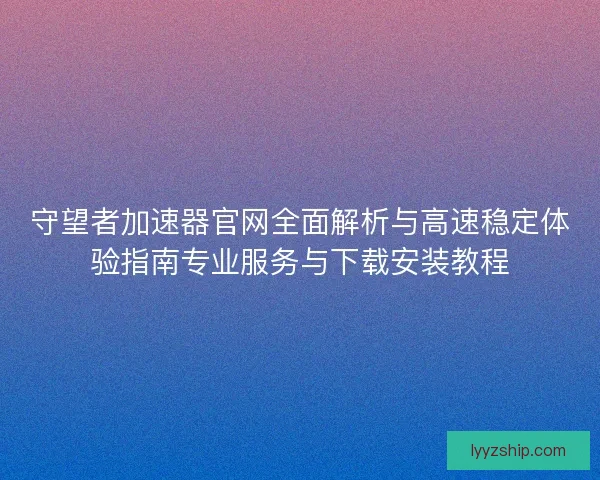 守望者加速器官网全面解析与高速稳定体验指南专业服务与下载安装教程