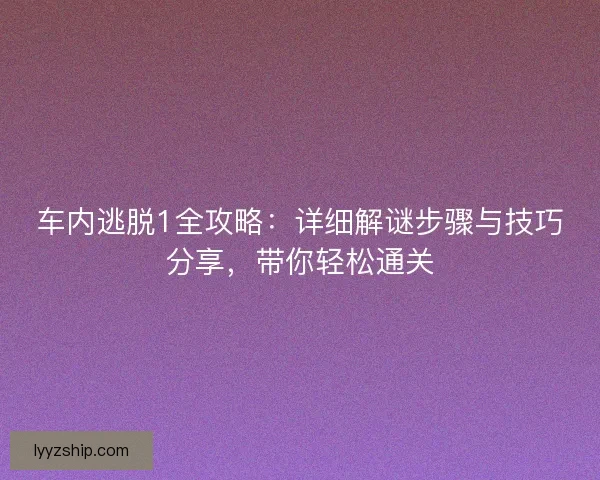 车内逃脱1全攻略：详细解谜步骤与技巧分享，带你轻松通关