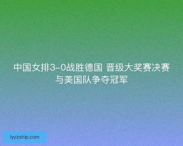 中国女排3-0战胜德国 晋级大奖赛决赛与美国队争夺冠军