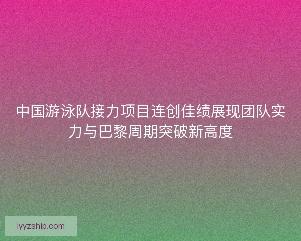 中国游泳队接力项目连创佳绩展现团队实力与巴黎周期突破新高度