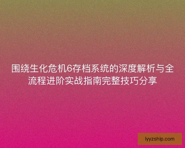围绕生化危机6存档系统的深度解析与全流程进阶实战指南完整技巧分享